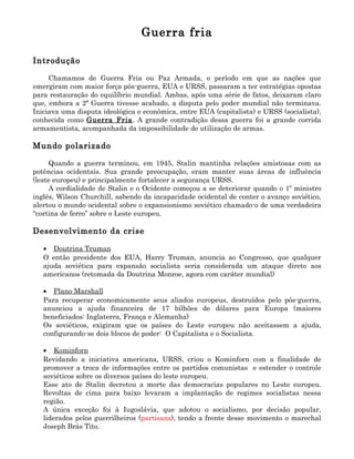 Guerra fria

Introdução

     Chamamos de Guerra Fria ou Paz Armada, o período em que as nações que
emergiram com maior força pós-guerra, EUA e URSS, passaram a ter estratégias opostas
para restauração do equilíbrio mundial. Ambas, após uma série de fatos, deixaram claro
que, embora a 2ª Guerra tivesse acabado, a disputa pelo poder mundial não terminava.
Iniciava uma disputa ideológica e econômica, entre EUA (capitalista) e URSS (socialista),
conhecida como Guerra Fria . A grande contradição dessa guerra foi a grande corrida
armamentista, acompanhada da impossibilidade de utilização de armas.

Mundo polarizado

      Quando a guerra terminou, em 1945, Stalin mantinha relações amistosas com as
potências ocidentais. Sua grande preocupação, eram manter suas áreas de influência
(leste europeu) e principalmente fortalecer a segurança URSS.
      A cordialidade de Stalin e o Ocidente começou a se deteriorar quando o 1º ministro
inglês, Wilson Churchill, sabendo da incapacidade ocidental de conter o avanço soviético,
alertou o mundo ocidental sobre o expansionismo soviético chamado-o de uma verdadeira
“cortina de ferro” sobre o Leste europeu.

Desenvolvimento da crise

   • Doutrina Truman
   O então presidente dos EUA, Harry Truman, anuncia ao Congresso, que qualquer
   ajuda soviética para expansão socialista seria considerada um ataque direto aos
   americanos (retomada da Doutrina Monroe, agora com caráter mundial)

   • Plano Marshall
   Para recuperar economicamente seus aliados europeus, destruídos pelo pós-guerra,
   anunciou a ajuda financeira de 17 bilhões de dólares para Europa (maiores
   beneficiados: Inglaterra, França e Alemanha)
   Os soviéticos, exigiram que os países do Leste europeu não aceitassem a ajuda,
   configurando-se dois blocos de poder: O Capitalista e o Socialista.

   • Kominforn
   Revidando a iniciativa americana, URSS, criou o Kominforn com a finalidade de
   promover a troca de informações entre os partidos comunistas e estender o controle
   soviéticos sobre os diversos países do leste europeu.
   Esse ato de Stalin decretou a morte das democracias populares no Leste europeu.
   Revoltas de cima para baixo levaram a implantação de regimes socialistas nessa
   região.
   A única exceção foi à Iugoslávia, que adotou o socialismo, por decisão popular,
   liderados pelos guerrilheiros (partisans), tendo a frente desse movimento o marechal
   Joseph Brás Tito.
 