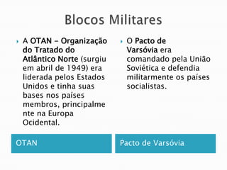    A OTAN - Organização         O Pacto de
    do Tratado do                 Varsóvia era
    Atlântico Norte (surgiu       comandado pela União
    em abril de 1949) era         Soviética e defendia
    liderada pelos Estados        militarmente os países
    Unidos e tinha suas           socialistas.
    bases nos países
    membros, principalme
    nte na Europa
    Ocidental.

OTAN                          Pacto de Varsóvia
 