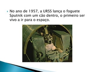    No ano de 1957, a URSS lança o foguete
    Sputnik com um cão dentro, o primeiro ser
    vivo a ir para o espaço.
 