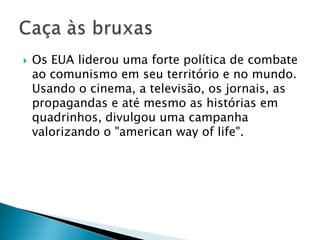    Os EUA liderou uma forte política de combate
    ao comunismo em seu território e no mundo.
    Usando o cinema, a televisão, os jornais, as
    propagandas e até mesmo as histórias em
    quadrinhos, divulgou uma campanha
    valorizando o "american way of life".
 