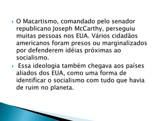    O Macartismo, comandado pelo senador
    republicano Joseph McCarthy, perseguiu
    muitas pessoas nos EUA. Vários cidadãos
    americanos foram presos ou marginalizados
    por defenderem idéias próximas ao
    socialismo.
    Essa ideologia também chegava aos países
    aliados dos EUA, como uma forma de
    identificar o socialismo com tudo que havia
    de ruim no planeta.
 