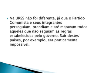    Na URSS não foi diferente, já que o Partido
    Comunista e seus integrantes
    perseguiam, prendiam e até matavam todos
    aqueles que não seguiam as regras
    estabelecidas pelo governo. Sair destes
    países, por exemplo, era praticamente
    impossível.
 