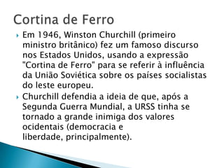    Em 1946, Winston Churchill (primeiro
    ministro britânico) fez um famoso discurso
    nos Estados Unidos, usando a expressão
    "Cortina de Ferro" para se referir à influência
    da União Soviética sobre os países socialistas
    do leste europeu.
   Churchill defendia a ideia de que, após a
    Segunda Guerra Mundial, a URSS tinha se
    tornado a grande inimiga dos valores
    ocidentais (democracia e
    liberdade, principalmente).
 