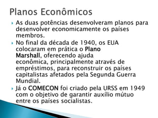    As duas potências desenvolveram planos para
    desenvolver economicamente os países
    membros.
   No final da década de 1940, os EUA
    colocaram em prática o Plano
    Marshall, oferecendo ajuda
    econômica, principalmente através de
    empréstimos, para reconstruir os países
    capitalistas afetados pela Segunda Guerra
    Mundial.
   Já o COMECON foi criado pela URSS em 1949
    com o objetivo de garantir auxílio mútuo
    entre os países socialistas.
 