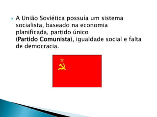    A União Soviética possuía um sistema
    socialista, baseado na economia
    planificada, partido único
    (Partido Comunista), igualdade social e falta
    de democracia.
 