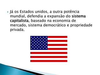    Já os Estados unidos, a outra potência
    mundial, defendia a expansão do sistema
    capitalista, baseado na economia de
    mercado, sistema democrático e propriedade
    privada.
 