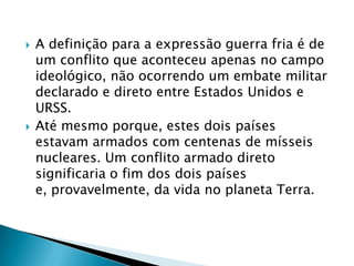    A definição para a expressão guerra fria é de
    um conflito que aconteceu apenas no campo
    ideológico, não ocorrendo um embate militar
    declarado e direto entre Estados Unidos e
    URSS.
   Até mesmo porque, estes dois países
    estavam armados com centenas de mísseis
    nucleares. Um conflito armado direto
    significaria o fim dos dois países
    e, provavelmente, da vida no planeta Terra.
 