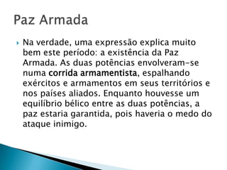    Na verdade, uma expressão explica muito
    bem este período: a existência da Paz
    Armada. As duas potências envolveram-se
    numa corrida armamentista, espalhando
    exércitos e armamentos em seus territórios e
    nos países aliados. Enquanto houvesse um
    equilíbrio bélico entre as duas potências, a
    paz estaria garantida, pois haveria o medo do
    ataque inimigo.
 