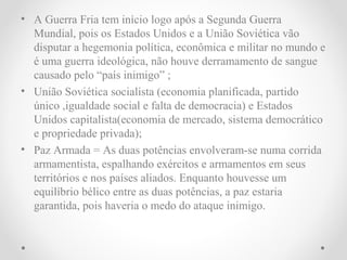• A Guerra Fria tem início logo após a Segunda Guerra
  Mundial, pois os Estados Unidos e a União Soviética vão
  disputar a hegemonia política, econômica e militar no mundo e
  é uma guerra ideológica, não houve derramamento de sangue
  causado pelo “país inimigo” ;
• União Soviética socialista (economia planificada, partido
  único ,igualdade social e falta de democracia) e Estados
  Unidos capitalista(economia de mercado, sistema democrático
  e propriedade privada);
• Paz Armada = As duas potências envolveram-se numa corrida
  armamentista, espalhando exércitos e armamentos em seus
  territórios e nos países aliados. Enquanto houvesse um
  equilíbrio bélico entre as duas potências, a paz estaria
  garantida, pois haveria o medo do ataque inimigo.
 