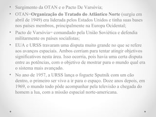 • Surgimento da OTAN e o Pacto De Varsóvia;
• OTAN=Organização do Tratado do Atlântico Norte (surgiu em
  abril de 1949) era liderada pelos Estados Unidos e tinha suas bases
  nos países membros, principalmente na Europa Ocidental;
• Pacto de Varsóvia= comandado pela União Soviética e defendia
  militarmente os países socialistas;
• EUA e URSS travaram uma disputa muito grande no que se refere
  aos avanços espaciais. Ambos corriam para tentar atingir objetivos
  significativos nesta área. Isso ocorria, pois havia uma certa disputa
  entre as potências, com o objetivo de mostrar para o mundo qual era
  o sistema mais avançado.
• No ano de 1957, a URSS lança o foguete Sputnik com um cão
  dentro, o primeiro ser vivo a ir para o espaço. Doze anos depois, em
  1969, o mundo todo pôde acompanhar pela televisão a chegada do
  homem a lua, com a missão espacial norte-americana.
 