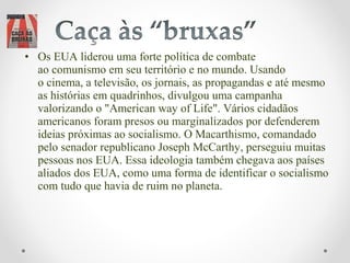 • Os EUA liderou uma forte política de combate
  ao comunismo em seu território e no mundo. Usando
  o cinema, a televisão, os jornais, as propagandas e até mesmo
  as histórias em quadrinhos, divulgou uma campanha
  valorizando o "American way of Life". Vários cidadãos
  americanos foram presos ou marginalizados por defenderem
  ideias próximas ao socialismo. O Macarthismo, comandado
  pelo senador republicano Joseph McCarthy, perseguiu muitas
  pessoas nos EUA. Essa ideologia também chegava aos países
  aliados dos EUA, como uma forma de identificar o socialismo
  com tudo que havia de ruim no planeta.
 