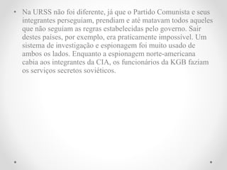 • Na URSS não foi diferente, já que o Partido Comunista e seus
  integrantes perseguiam, prendiam e até matavam todos aqueles
  que não seguiam as regras estabelecidas pelo governo. Sair
  destes países, por exemplo, era praticamente impossível. Um
  sistema de investigação e espionagem foi muito usado de
  ambos os lados. Enquanto a espionagem norte-americana
  cabia aos integrantes da CIA, os funcionários da KGB faziam
  os serviços secretos soviéticos.
 