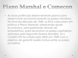 • As duas potências desenvolveram planos para
  desenvolver economicamente os países membros.
  No final da década de 1940, os EUA colocaram em
  prática o Plano Marshall, oferecendo ajuda
  econômica, principalmente através de
  empréstimos, para reconstruir os países capitalistas
  afetados pela Segunda Guerra Mundial. Já o
  COMECON foi criado pela URSS em 1949 com o
  objetivo de garantir auxílio mútuo entre os países
  socialistas.
 