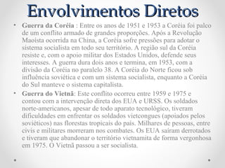 Envolvimentos Diretos
• Guerra da Coréia : Entre os anos de 1951 e 1953 a Coréia foi palco
  de um conflito armado de grandes proporções. Após a Revolução
  Maoísta ocorrida na China, a Coréia sofre pressões para adotar o
  sistema socialista em todo seu território. A região sul da Coréia
  resiste e, com o apoio militar dos Estados Unidos, defende seus
  interesses. A guerra dura dois anos e termina, em 1953, com a
  divisão da Coréia no paralelo 38. A Coréia do Norte ficou sob
  influência soviética e com um sistema socialista, enquanto a Coréia
  do Sul manteve o sistema capitalista.
• Guerra do Vietnã: Este conflito ocorreu entre 1959 e 1975 e
  contou com a intervenção direta dos EUA e URSS. Os soldados
  norte-americanos, apesar de todo aparato tecnológico, tiveram
  dificuldades em enfrentar os soldados vietcongues (apoiados pelos
  soviéticos) nas florestas tropicais do país. Milhares de pessoas, entre
  civis e militares morreram nos combates. Os EUA saíram derrotados
  e tiveram que abandonar o território vietnamita de forma vergonhosa
  em 1975. O Vietnã passou a ser socialista.
 