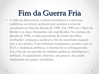 Fim da Guerra Fria
• A falta de democracia, o atraso econômico e a crise nas
  repúblicas soviéticas acabaram por acelerar a crise do
  socialismo no final da década de 1980. Em 1989 cai o Muro de
  Berlim e as duas Alemanhas são reunificadas. No começo da
  década de 1990, o então presidente da União Soviética
  Gorbachev começou a acelerar o fim do socialismo naquele
  país e nos aliados. Com reformas econômicas, acordos com os
  EUA e mudanças políticas, o sistema foi se enfraquecendo.
  Era o fim de um período de embates políticos, ideológicos e
  militares. O capitalismo vitorioso, aos poucos, iria sendo
  implantado nos países socialistas.
 