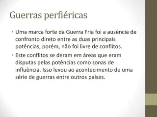 Guerras perfiéricas
• Uma marca forte da Guerra Fria foi a ausência de
  confronto direto entre as duas principais
  potências, porém, não foi livre de conflitos.
• Este conflitos se deram em áreas que eram
  disputas pelas potências como zonas de
  influência. Isso levou ao acontecimento de uma
  série de guerras entre outros países.
 