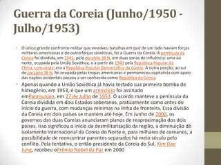 Guerra da Coreia (Junho/1950 -
Julho/1953)
• O único grande confronto militar que envolveu batalhas em que de um lado haviam forças
  militares americanas e do outro forças soviéticas, foi a Guerra da Coreia. A península da
  Coreia foi dividida, em 1945, pelo paralelo 38 N, em duas zonas de influência: uma ao
  norte, ocupada pela União Soviética, e a partir de 1949 pela República Popular da
  China, comunista; era a República Popular Democrática da Coreia. A outra porção, ao sul
  do paralelo 38 N, foi ocupada pelas tropas americanas e permaneceu capitalista com apoio
  das nações ocidentais passou a ser conhecida como República da Coreia
• Apenas quando a União Soviética já havia testado sua primeira bomba de
  hidrogênio, em 1953, é que um armistício foi assinado
  emPanmunjon, em 27 de Julho de 1953. O acordo manteve a península da
  Coreia dividida em dois Estados soberanos, praticamente como antes do
  início da guerra, com mudanças mínimas na linha de fronteira. Essa divisão
  da Coreia em dois países se mantém até hoje. Em Junho de 2000, os
  governos das duas Coreias anunciaram planos de reaproximação dos dois
  países. Isso significou o início da desmilitarização da região, a diminuição do
  isolamento internacional da Coreia do Norte e, para milhares de coreanos, a
  possibilidade de reencontrar parentes separados há meio século pelo
  conflito. Pela tentativa, o então presidente da Coreia do Sul, Kim Dae
  Jung, recebeu oPrêmio Nobel da Paz em 2000
 
