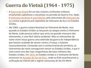 Guerra do Vietnã (1964 - 1975)
• A Guerra do Vietnã foi um dos maiores confrontos militares
  envolvendo capitalistas e socialistas no período da Guerra Fria. Opôs
  o Vietname do Norte e guerrilheiros pró-comunistas do Vietname do
  Sul contra o governo pró-capitalista do Vietname do Sul e os Estados
  Unidos.
• Até 1965, a guerra estava favorável ao Vietname do Norte, mas
  quando os Estados Unidos se lançaram ao ataque contra o Vietname
  do Norte, tudo parecia indicar que seria um grande massacre dos
  vietnamitas, e uma fácil vitória ocidental. Mas os vietnamitas do
  norte viram nessa guerra uma extensão da guerra de independência
  que haviam acabado de vencer contra a França, e lutaram
  incessantemente. Contando com o conhecimento do território, os
  vietnamitas do norte conseguiram vencer os Estados Unidos, o que é
  visto como uma das mais vergonhosas derrotas militares dos
  Estados Unidos. Em 1975, os Estados Unidos e o Vietname do Norte
  assinaram os Acordos de Paz de Paris, onde os EUA reconheceram a
  unificação do Vietnã sob o regime comunista de Ho Chi Minh.
 