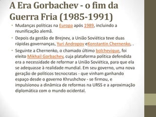 A Era Gorbachev - o fim da
Guerra Fria (1985-1991)
• Mudanças políticas na Europa após 1989, incluindo a
  reunificação alemã.
• Depois da gestão de Brejnev, a União Soviética teve duas
  rápidas governanças, Yuri Andropov eKonstantin Chernenko, .
• Seguinte a Chernenko, o chamado último bolchevique, foi
  eleito Mikhail Gorbachev, cuja plataforma política defendida
  era a necessidade de reformar a União Soviética, para que ela
  se adequasse à realidade mundial. Em seu governo, uma nova
  geração de políticos tecnocratas - que vinham ganhando
  espaço desde o governo Khrushchov - se firmou, e
  impulsionou a dinâmica de reformas na URSS e a aproximação
  diplomática com o mundo ocidental.
 