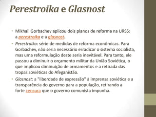 Perestroika e Glasnost

• Mikhail Gorbachev aplicou dois planos de reforma na URSS:
  a perestroika e a glasnost.
• Perestroika: série de medidas de reforma econômicas. Para
  Gorbachev, não seria necessário erradicar o sistema socialista,
  mas uma reformulação deste seria inevitável. Para tanto, ele
  passou a diminuir o orçamento militar da União Soviética, o
  que implicou diminuição de armamentos e a retirada das
  tropas soviéticas do Afeganistão.
• Glasnost: a "liberdade de expressão" à imprensa soviética e a
  transparência do governo para a população, retirando a
  forte censura que o governo comunista impunha.
 