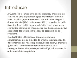 Introdução
• A Guerra Fria foi um conflito que não resultou em confronto
  armado, foi uma disputa ideológica entre Estados Unidos e
  União Soviética, que transcorreu a partir do fim da Segunda
  Guerra Mundial (1945) e findou em 1991, com o fim da União
  Soviética. Esse conflito pode ser definido como uma guerra
  econômica, diplomática e tecnológica que tinha como objetivo
  a expansão das áreas de influências do capitalismo e do
  socialismo.
• Estados Unidos e União Soviética representaram o
  antagonismo entre dois modos de organização da sociedade,
  da economia e das relações políticas. Sendo assim, a chamada
  “guerra fria” simboliza o enfrentamento dessas duas
  ideologias fomentadas pelo suporte ideológico dos valores de
  ordem socialista e capitalista.
 