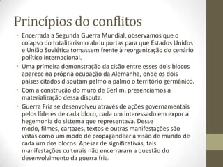 Princípios do conflitos
• Encerrada a Segunda Guerra Mundial, observamos que o
  colapso do totalitarismo abriu portas para que Estados Unidos
  e União Soviética tomassem frente à reorganização do cenário
  político internacional.
• Uma primeira demonstração da cisão entre esses dois blocos
  aparece na própria ocupação da Alemanha, onde os dois
  países citados disputam palmo a palmo o território germânico.
• Com a construção do muro de Berlim, presenciamos a
  materialização dessa disputa.
• Guerra Fria se desenvolveu através de ações governamentais
  pelos líderes de cada bloco, cada um interessado em expor a
  hegemonia do sistema que representava. Desse
  modo, filmes, cartazes, textos e outras manifestações são
  vistas como um modo de propagandear a visão de mundo de
  cada um dos blocos. Apesar de significativas, tais
  manifestações culturais não encerraram a questão do
  desenvolvimento da guerra fria.
 