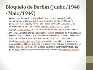 Bloqueio de Berlim (Junho/1948
- Maio/1949)
• Após a derrota alemã na Segunda Guerra, os países vencedores lhe
  impuseram pesadas sanções. Dentre as quais a divisão da Alemanha
  (inclusive de sua capital, Berlim) em 4 áreas administrativas, cada uma
  chefiada por um dos vencedores: Estados Unidos, França, Reino
  Unido e União Soviética e duas zonas de influência: Capitalista e Socialista.
• Em 1948, numa tentativa de controlar a inflação galopante da Alemanha, os
  Estados Unidos, a França e o Reino Unido criaram uma "trizona" entre suas
  zonas de influência, para fazer valer nestes territórios o Deutsche
  Mark (Marco alemão). Josef Stalin, então líder da URSS, reprovou a ideia
  e, como contra-ataque, procurou reunificar Berlim sob sua influência. Desse
  modo, em 23 de Junho de 1948, todas as rotas terrestres foram fechadas
  pelas tropas soviéticas, numa violação dos acordos da Conferência de Ialta.
 