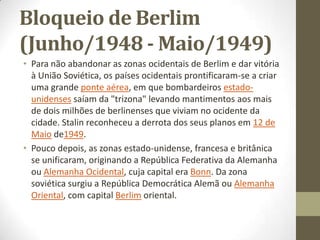 Bloqueio de Berlim
(Junho/1948 - Maio/1949)
• Para não abandonar as zonas ocidentais de Berlim e dar vitória
  à União Soviética, os países ocidentais prontificaram-se a criar
  uma grande ponte aérea, em que bombardeiros estado-
  unidenses saíam da "trizona" levando mantimentos aos mais
  de dois milhões de berlinenses que viviam no ocidente da
  cidade. Stalin reconheceu a derrota dos seus planos em 12 de
  Maio de1949.
• Pouco depois, as zonas estado-unidense, francesa e britânica
  se unificaram, originando a República Federativa da Alemanha
  ou Alemanha Ocidental, cuja capital era Bonn. Da zona
  soviética surgiu a República Democrática Alemã ou Alemanha
  Oriental, com capital Berlim oriental.
 