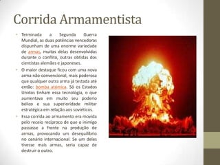 Corrida Armamentista
• Terminada      a    Segunda     Guerra
  Mundial, as duas potências vencedoras
  dispunham de uma enorme variedade
  de armas, muitas delas desenvolvidas
  durante o conflito, outras obtidas dos
  cientistas alemães e japoneses.
• O maior destaque ficou com uma nova
  arma não-convencional, mais poderosa
  que qualquer outra arma já testada até
  então: bomba atómica. Só os Estados
  Unidos tinham essa tecnologia, o que
  aumentava em muito seu poderio
  bélico e sua superioridade militar
  estratégica em relação aos soviéticos.
• Essa corrida ao armamento era movida
  pelo receio recíproco de que o inimigo
  passasse a frente na produção de
  armas, provocando um desequilíbrio
  no cenário internacional. Se um deles
  tivesse mais armas, seria capaz de
  destruir o outro.
 