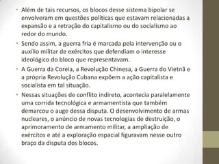 • Além de tais recursos, os blocos desse sistema bipolar se
  envolveram em questões políticas que estavam relacionadas a
  expansão e a retração do capitalismo ou do socialismo ao
  redor do mundo.
• Sendo assim, a guerra fria é marcada pela intervenção ou o
  auxílio militar de exércitos que defendiam o interesse
  ideológico do bloco que representavam.
• A Guerra da Coreia, a Revolução Chinesa, a Guerra do Vietnã e
  a própria Revolução Cubana expõem a ação capitalista e
  socialista em tal situação.
• Nessas situações de conflito indireto, acontecia paralelamente
  uma corrida tecnológica e armamentista que também
  demarcou o auge dessa disputa. O desenvolvimento de armas
  nucleares, o anúncio de novas tecnologias de destruição, o
  aprimoramento de armamento militar, a ampliação de
  exércitos e até a exploração espacial figuravam nesse outro
  braço da disputa dos blocos.
 