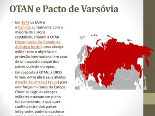 OTAN e Pacto de Varsóvia
• Em 1949 os EUA e
  o Canadá, juntamente com a
  maioria da Europa
  capitalista, criaram a OTAN
  (Organização do Tratado do
  Atlântico Norte), uma aliança
  militar com o objetivo de
  proteção internacional em caso
  de um suposto ataque dos
  países do leste europeu.
• Em resposta à OTAN, a URSS
  firmou entre ela e seus aliados
  o Pacto de Varsóvia (1955) para
  unir forças militares da Europa
  Oriental. Logo as alianças
  militares estavam em pleno
  funcionamento, e qualquer
  conflito entre dois países
  integrantes poderia ocasionar
 