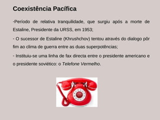 Coexistência Pacífica Período de relativa tranquilidade, que surgiu após a morte de Estaline, Presidente da URSS, em 1953; O sucessor de Estaline (Khrushchov) tentou através do dialogo pôr fim ao clima de guerra entre as duas superpotências; Instituiu-se uma linha de fax directa entre o presidente americano e o presidente soviético: o  Telefone Vermelho . 