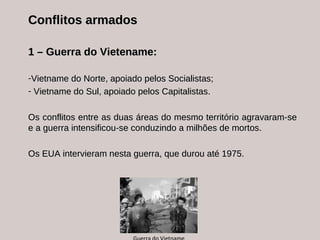 Conflitos armados 1 – Guerra do Vietename:  Vietname do Norte, apoiado pelos Socialistas; Vietname do Sul, apoiado pelos Capitalistas. Os conflitos entre as duas áreas do mesmo território agravaram-se e a guerra intensificou-se conduzindo a milhões de mortos.  Os EUA intervieram nesta guerra, que durou até 1975. Guerra do Vietname 