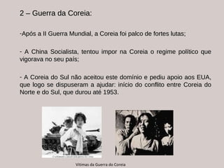 2 – Guerra da Coreia:  Após a II Guerra Mundial, a Coreia foi palco de fortes lutas; A China Socialista, tentou impor na Coreia o regime político que vigorava no seu país; A Coreia do Sul não aceitou este domínio e pediu apoio aos EUA, que logo se dispuseram a ajudar: início do conflito entre Coreia do Norte e do Sul, que durou até 1953. Vitimas da Guerra do Coreia 