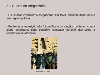 3 – Guerra do Afeganistão:  Os Russos invadiram o Afeganistão, em 1979, tentando impor aqui o seu regime político; Porém esta imposição não foi pacífica e os afegãos contaram com a ajuda americana para poderem combater durante dez anos a resistência de Moscovo. Resistência Talibã 