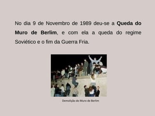 No dia 9 de Novembro de 1989 deu-se a  Queda do Muro de Berlim , e com ela a queda do regime Soviético e o fim da Guerra Fria. Demolição do Muro de Berlim 