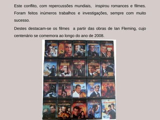 Este conflito, com repercussões mundiais,  inspirou romances e filmes. Foram feitos inúmeros trabalhos e investigações, sempre com muito sucesso. Destes destacam-se os filmes  a partir das obras de Ian Fleming, cujo centenário se comemora ao longo do ano de 2008. 