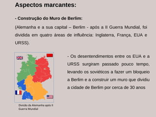 Aspectos marcantes: - Construção do Muro de Berlim: (Alemanha e a sua capital – Berlim - após a II Guerra Mundial, foi dividida em quatro áreas de influência: Inglaterra, França, EUA e URSS). - Os desentendimentos entre os EUA e a URSS surgiram passado pouco tempo, levando os soviéticos a fazer um bloqueio a Berlim e a construir um muro que dividiu a cidade de Berlim por cerca de 30 anos  Divisão da Alemanha após II Guerra Mundial 