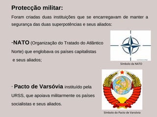 Protecção militar: Foram criadas duas instituições que se encarregavam de manter a segurança das duas superpotências e seus aliados: NATO   (Organização do Tratado do Atlântico  Norte) que englobava os países capitalistas e seus aliados; Pacto de Varsóvia  instituído pela  URSS, que apoiava militarmente os países  socialistas e seus aliados. Símbolo da NATO Símbolo do Pacto de Varsóvia 