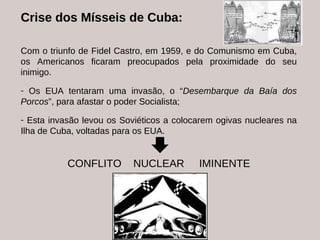 Crise  dos  Mísseis  de Cuba: Com o triunfo de Fidel Castro, em 1959, e do Comunismo em Cuba, os Americanos ficaram preocupados pela proximidade do seu inimigo. Os EUA tentaram uma invasão, o “ Desembarque da Baía dos Porcos ”, para afastar o poder Socialista; Esta invasão levou os Soviéticos a colocarem ogivas nucleares na Ilha de Cuba, voltadas para os EUA. CONFLITO  NUCLEAR  IMINENTE 