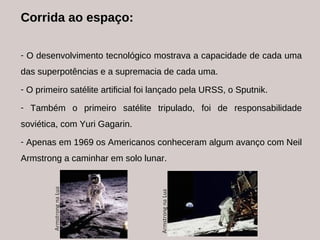Corrida ao espaço: O desenvolvimento tecnológico mostrava a capacidade de cada uma das superpotências e a supremacia de cada uma.  O primeiro satélite artificial foi lançado pela URSS, o Sputnik. Também o primeiro satélite tripulado, foi de responsabilidade soviética, com Yuri Gagarin. Apenas em 1969 os Americanos conheceram algum avanço com Neil Armstrong a caminhar em solo lunar. 