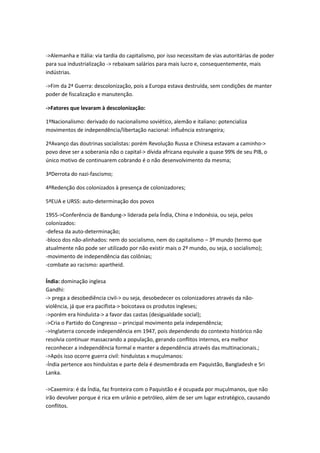 ->Alemanha e Itália: via tardia do capitalismo, por isso necessitam de vias autoritárias de poder
para sua industrialização -> rebaixam salários para mais lucro e, consequentemente, mais
indústrias.
->Fim da 2ª Guerra: descolonização, pois a Europa estava destruída, sem condições de manter
poder de fiscalização e manutenção.
->Fatores que levaram à descolonização:
1ºNacionalismo: derivado do nacionalismo soviético, alemão e italiano: potencializa
movimentos de independência/libertação nacional: influência estrangeira;
2ªAvanço das doutrinas socialistas: porém Revolução Russa e Chinesa estavam a caminho->
povo deve ser a soberania não o capital-> dívida africana equivale a quase 99% de seu PIB, o
único motivo de continuarem cobrando é o não desenvolvimento da mesma;
3ªDerrota do nazi-fascismo;
4ªRedenção dos colonizados à presença de colonizadores;
5ªEUA e URSS: auto-determinação dos povos
1955->Conferência de Bandung-> liderada pela Índia, China e Indonésia, ou seja, pelos
colonizados:
-defesa da auto-determinação;
-bloco dos não-alinhados: nem do socialismo, nem do capitalismo – 3º mundo (termo que
atualmente não pode ser utilizado por não existir mais o 2º mundo, ou seja, o socialismo);
-movimento de independência das colônias;
-combate ao racismo: apartheid.
Índia: dominação inglesa
Gandhi:
-> prega a desobediência civil-> ou seja, desobedecer os colonizadores através da não-
violência, já que era pacifista-> boicotava os produtos ingleses;
->porém era hinduísta-> a favor das castas (desigualdade social);
->Cria o Partido do Congresso – principal movimento pela independência;
->Inglaterra concede independência em 1947, pois dependendo do contexto histórico não
resolvia continuar massacrando a população, gerando conflitos internos, era melhor
reconhecer a independência formal e manter a dependência através das multinacionais.;
->Após isso ocorre guerra civil: hinduístas x muçulmanos:
-Índia pertence aos hinduístas e parte dela é desmembrada em Paquistão, Bangladesh e Sri
Lanka.
->Caxemira: é da Índia, faz fronteira com o Paquistão e é ocupada por muçulmanos, que não
irão devolver porque é rica em urânio e petróleo, além de ser um lugar estratégico, causando
conflitos.
 