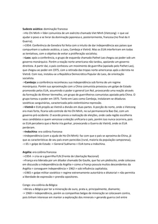Sudeste asiático: dominação francesa
->Ho Chi Minh-> líder comunista de um exército chamado Viet Minh (Vietcong) -> que vai
ajudar o povo a se livrar da dominação japonesa e, posteriormente, francesa (no final da II
Guerra);
->1954: Conferência de Genebra foi feita com o intuito de dar independência aos países que
compunham o sudeste asiático, o Laos, Camboja e Vietnã. Mas os EUA interferiram em todas
as tentativas, com o objetivo de evitar a proliferação socialista;
->Laos: após a conferência, o grupo de esquerda chamado Pathet Lao chegou ao poder sob um
governo monárquico. Porém a reação norte-americana não tardou, apoiando um governo
direitista. A partir daí, o país conheceu um movimento de guerrilha (apoiado pelo Pathet Lao),
que chegou ao poder em 1975, com a retirada das tropas norte-americanas após a derrota no
Vietnã. Com isso, instalou-se a República Democrática Popular do Laos, de orientação
socialista.
->Camboja: a conferência reconheceu sua independência sob forma de um regime
monárquico. Porém sua aproximação com a China comunista provocou um golpe de Estado
promovido pelos EUA, assumindo o poder o general Lon Nol, provocando uma reação através
da formação do Khmer Vermelho, um grupo de guerrilheiros comunistas apoiado pela China. O
grupo tomou o poder em 1975. Tanto em Laos como Camboja, instalaram-se ditaduras
soviéticas sanguinárias, caracterizada pela violentíssima repressão.
->Vietnã-> EUA propôs ao Vietnã a divisão em duas partes. A porção do norte, onde o Vietcong
era mais forte, ficaria sob controle de Ho Chi Minh, no sul permaneceria Bao Daí, com um
governo pró-ocidente. O acordo previa a realização de eleições, onde cada região escolheria
seus candidatos e quem vencesse a eleição unificaria o país, porém isso nunca ocorrera, pois
os EUA percebera que o Norte iria ganhar, provocando a Guerra do Vietnã, onde os EUA
perderam.
->Indochina: era colônia francesa
->independência (com a ajuda de Ho Chi Minh): faz com que o país se aproxima da China, já
que as características de seu país eram parecidas (rural, maioria da população camponesa);
-> 65-> golpe de Estado -> General Sukharno-> EUA toma a Indochina.
Argélia: era colônia francesa
->1954 -> cria-se a guerrilha FLN (Frente de Libertação Nacional)
->França era liderada por um ditador chamado De Gaulle, que faz um plebiscito, onde colocava
em discussão a independência da Argélia-> como a França possuía muitos descendentes da
Argélia-> conseguem independência-> 1962-> sob influência capitalista;
->1965-> golpe militar soviético-> regime extremamente autoritário e ditatorial-> não permitia
a liberdade de expressão-> prendia opositores.
Congo: era colônia da Bélgica
->Atraiu a Bélgica por ter a mineração de ouro, prata e, principalmente, diamante;
-> 1960-> independência, porém as companhias belgas de mineração se colocavam contra,
pois tinham interesse em manter a exploração dos minerais-> gerando guerra civil entre
 