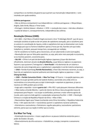 companhias e os membros do governo que queriam sua manutenção independente -> será
resolvida com ajuda soviética.
Colônias portuguesas:
->São as últimas a conquistarem sua independência-> colônias portuguesas -> Moçambique,
Angola, Cabo Verde, Macau e Timor Leste;
->Portugal-> Antônio Salazar-> ditadura -> 1974 -> revolução dos cravos -> derruba a ditadura -
> queda de Salazar e, consequentemente, independência das colônias.
Revolução Chinesa (1949):
->Em 1845 -> Karl Marx e Friedrich Engels escrevem o livro “A Ideologia Alemã”, que diz que a
revolução socialista só pode se dar em países de capitalismo avançado, pois o socialismo para
os autores é a socialização da riqueza, então o capitalismo tem que se desenvolver com muita
tecnologia para que os homens trabalhem apenas 2 horas por dia, fazendo com que todos
trabalhem e, também, possuem tempo livre, conseguindo ser múltiplo;
->Se for socialismo na miséria, gera a burocracia, um vai subornando o outro (corrupção);
->Revolução tem que ser feita pelos operários, ou seja, pelo setor mais avançado na economia,
se os mesmos pararem, a economia para;
->Séc XIX -> China é um país de dominação inglesa e japonesa, já que não dominam
oficialmente, dominam através da dinastia Manchu, a qual deixa os ingleses e os japoneses
fazerem o que quiserem (“entreguista”)->Semi-feudal -> há elementos de um sistema e
nascentes de outro (migrando para o capitalismo)-> população é rural de maioria camponesa;
-> 1910-> Partido Kuomitang (Partido Nacionalista), a favor dos interesses nacionais, ou seja, a
favor de um capitalismo nacional autônomo sem dominação inglesa ou japonesa -> Líder:
Chiang Kai-Shek;
-> 1920 -> Partido Comunista Chinês -> Mao Tse-Tung-> 2ª Guerra -> ocupação japonesa, pois
o Japão irá ocupar grandes partes do Sudeste Asiático, ocorrendo uma união entre os
nacionalistas e os comunista para se opor à dominação-> expulsam os japoneses, já que os
mesmos em 1945 perdem para os EUA;
->Logo após a expulsão-> ocorre guerra civil -> PN x PCC-> pois possuem interesses diferentes
-> Mao realiza a Grande Marcha -> parte do interior da China e leva uma grande massa de
camponeses para Pequim -> ao ocupar os latifúndios, promove a maior reforma agrária do
mundo, pois o país era todo agrário e a população camponesa fica feliz -> 1949 -> Revolução
Chinesa e a criação da República Popular da China -> Mao é líder;
->Nacionalistas fogem para Taiwan (conhecida como China Vermelha) -> República Federal da
China -> têm apoio dos EUA -> nacionalistas querem o capitalismo nacional autônomo;
->Patriotismo x nacionalismo-> Patriotismo: orgulho pela pátria; nacionalismo: patriotismo
extremo, pensa que sua nação é melhor que as outras;
Era Mao Tse-Tung
->Estatização da economia -> trazer a agricultura e as poucas indústrias existentes para o
poder do Estado e do país;
->Desenvolvimento da Infra-estrutura -> hidrelétricas, energia, transporte e saneamento
básico;
 