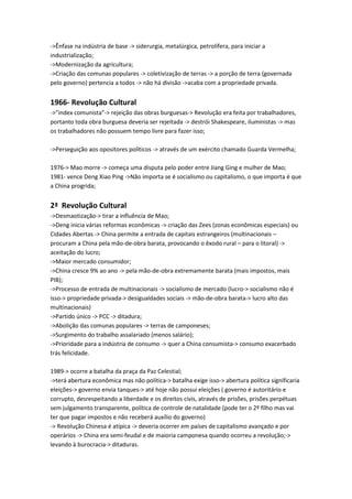 ->Ênfase na indústria de base -> siderurgia, metalúrgica, petrolífera, para iniciar a
industrialização;
->Modernização da agricultura;
->Criação das comunas populares -> coletivização de terras -> a porção de terra (governada
pelo governo) pertencia a todos -> não há divisão ->acaba com a propriedade privada.
1966- Revolução Cultural
->”index comunista”-> rejeição das obras burguesas-> Revolução era feita por trabalhadores,
portanto toda obra burguesa deveria ser rejeitada -> destrói Shakespeare, iluministas -> mas
os trabalhadores não possuem tempo livre para fazer isso;
->Perseguição aos opositores políticos -> através de um exército chamado Guarda Vermelha;
1976-> Mao morre -> começa uma disputa pelo poder entre Jiang Ging e mulher de Mao;
1981- vence Deng Xiao Ping ->Não importa se é socialismo ou capitalismo, o que importa é que
a China progrida;
2ª Revolução Cultural
->Desmaotização-> tirar a influência de Mao;
->Deng inicia várias reformas econômicas -> criação das Zees (zonas econômicas especiais) ou
Cidades Abertas -> China permite a entrada de capitais estrangeiros (multinacionais –
procuram a China pela mão-de-obra barata, provocando o êxodo rural – para o litoral) ->
aceitação do lucro;
->Maior mercado consumidor;
->China cresce 9% ao ano -> pela mão-de-obra extremamente barata (mais impostos, mais
PIB);
->Processo de entrada de multinacionais -> socialismo de mercado (lucro-> socialismo não é
isso-> propriedade privada-> desigualdades sociais -> mão-de-obra barata-> lucro alto das
multinacionais)
->Partido único -> PCC -> ditadura;
->Abolição das comunas populares -> terras de camponeses;
->Surgimento do trabalho assalariado (menos salário);
->Prioridade para a indústria de consumo -> quer a China consumista-> consumo exacerbado
trás felicidade.
1989-> ocorre a batalha da praça da Paz Celestial;
->terá abertura econômica mas não política-> batalha exige isso-> abertura política significaria
eleições-> governo envia tanques-> até hoje não possui eleições ( governo é autoritário e
corrupto, desrespeitando a liberdade e os direitos civis, através de prisões, prisões perpétuas
sem julgamento transparente, política de controle de natalidade (pode ter o 2º filho mas vai
ter que pagar impostos e não receberá auxílio do governo)
-> Revolução Chinesa é atípica -> deveria ocorrer em países de capitalismo avançado e por
operários -> China era semi-feudal e de maioria camponesa quando ocorreu a revolução;->
levando à burocracia-> ditaduras.
 