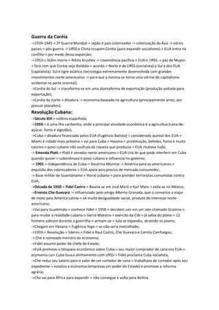 Guerra da Coréia
->1939-1945-> 2ª Guerra Mundial-> Japão é país colonizador -> colonização da Ásia -> vários
países-> pós-guerra -> URSS e China ocupam Coréia (para expandir socialismo)-> EUA entra no
conflito-> por medo dessa expansão;
->1953-> Stálin morre-> Nikita Krushev -> coexistência pacífica-> EUA e URSS -> paz de Mujon-
> fará com que Coréia seja dividida-> acordo-> Norte é da URSS (socialista) e Sul é dos EUA
(capitalista). Sul é tigre asiático (tecnologia extremamente desenvolvida com grandes
investimentos norte-americanos -> para que a mesma se torne uma vitrine do capitalismo
ocidental na parte oriental);
->Coréia do Sul -> transforma-se em uma plantaforma de exportação (produção voltada para
exportação);
->Coréia do norte-> ditadura -> economia baseada na agricultura (principalmente arroz, por
possuir planaltos).
Revolução Cubana:
->Século XIX-> colônia espanhola;
->1959-> é uma ilha caribenha, onde a principal atividade econômica é a agricultua (cana-de-
açúcar, fumo e algodão);
->Cuba-> ditadura financiada pelos EUA (Fugêncio Batista)-> considerado quintal dos EUA->
Miami é cidade mais próxima-> vai para Cuba-> Havana-> prostituição, bebidas, fumo e muito
cassino-> povo cubano não usufruía da riqueza que produzia-> EUA roubava tudo;
-> Emenda Platt-> Platt é senador norte-americano-> EUA cria lei que pode interferir em Cuba
quando quiser-> subordinava o povo cubano e influencia no governo;
-> 1901-> independência de Cuba-> Doutrina Monroe -> América para os americanos->
expulsão dos colonizadores-> EUA apoia pois precisa de mercado consumidor;
-> Base militar de Guantánamo-> litoral cubano-> para prender terroristas comunistas contra
EUA;
->Década de 1950-> Fidel Castro-> Baseia-se em José Martí e Karl Marx-> exila-se no México;
->Ernesto Che Guevara -> influenciado pelo amigo Alberto Granada, que o convence a viajar
de moto pela América Latina-> vê muita desigualdade social, produto do interesse norte-
americano;
->Vai para Guatemala-> conhece Fidel-> 1958-> decidem sair em um iate chamado Gramna->
para mudar a realidade cubana-> Sierra Maestra-> exército da CIA-> já sabia do plano-> 12
homens sobram durante a guerrilha-> armam-se-> luta se expandiu, atraindo os jovens;
->Chegam em Havana-> Fugêncio foge-> se não seria metralhado;
->1959-> Revolução-> líderes-> Fidel e Raul Castro, Che Guevara e Camilo Cienfuegos;
-> Che é nomeado ministro da economia;
->Fidel assume poder de chefe de Estado;
->EUA promove o bloqueio econômico sobre Cuba-> seu maior comprador de cana era EUA->
economia cai> Cuba busca alinhamento com URSS-> Fidel proclama Cuba socialista;
->Che reduz seu salário para o valor de um cortador de cana-> trabalhava de cortador após seu
expediente-> estatiza a economia (empresas em poder do Estado) e promove a reforma
agrária;
->Che vai para África para expandir-> não consegue e volta para Bolívia.
 