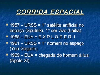 CORRIDA ESPACIALCORRIDA ESPACIAL
 1957 – URSS = 1° satélite artificial no1957 – URSS = 1° satélite artificial no
espaço (Sputnik), 1° ser vivo (Laika)espaço (Sputnik), 1° ser vivo (Laika)
 1958 – EUA = E X P L O R E R I1958 – EUA = E X P L O R E R I
 1961 – URSS = 1° homem no espaço1961 – URSS = 1° homem no espaço
(Yuri Gagarin)(Yuri Gagarin)
 1969 – EUA = chegada do homem à lua1969 – EUA = chegada do homem à lua
(Apolo XI)(Apolo XI)
 