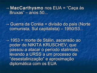 →→ MacCarthysmoMacCarthysmo nos EUA = “Caça àsnos EUA = “Caça às
Bruxas” – anos 50...Bruxas” – anos 50...
→→ Guerra da Coréia = divisão do país (NorteGuerra da Coréia = divisão do país (Norte
comunista, Sul capitalista) – 1950/53...comunista, Sul capitalista) – 1950/53...
→→ 1953 = morte de Stálin, ascensão ao1953 = morte de Stálin, ascensão ao
poder de NIKITA KRUSCHEV, quepoder de NIKITA KRUSCHEV, que
passou a atacar o período stalinista,passou a atacar o período stalinista,
levando a URSS a um processo delevando a URSS a um processo de
“desestalinização” e aproximação“desestalinização” e aproximação
diplomática com os EUAdiplomática com os EUA
 
