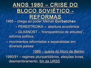 ANOS 1980 – CRISE DOANOS 1980 – CRISE DO
BLOCO SOVIÉTICO -BLOCO SOVIÉTICO -
REFORMASREFORMAS
1985 – chega ao poder Mikhail1985 – chega ao poder Mikhail GorbatchevGorbatchev
→→ PERESTROIKAPERESTROIKA –– abertura econômicaabertura econômica
→→ GLASNOST – “transparência de atitudes”,GLASNOST – “transparência de atitudes”,
reforma políticareforma política
→→ movimentos reformistas e separatistas emmovimentos reformistas e separatistas em
diversos paísesdiversos países
1989 – queda do Muro de Berlim1989 – queda do Muro de Berlim
1990/91 – regimes pluripartidários, eleições livres,1990/91 – regimes pluripartidários, eleições livres,
desmembramento,desmembramento, fim da URSSfim da URSS
 