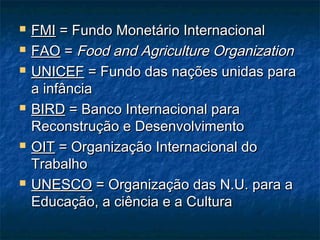  FMIFMI = Fundo Monetário Internacional= Fundo Monetário Internacional
 FAOFAO == Food and Agriculture OrganizationFood and Agriculture Organization
 UNICEFUNICEF = Fundo das nações unidas para= Fundo das nações unidas para
a infânciaa infância
 BIRDBIRD = Banco Internacional para= Banco Internacional para
Reconstrução e DesenvolvimentoReconstrução e Desenvolvimento
 OITOIT = Organização Internacional do= Organização Internacional do
TrabalhoTrabalho
 UNESCOUNESCO = Organização das N.U. para a= Organização das N.U. para a
Educação, a ciência e a CulturaEducação, a ciência e a Cultura
 